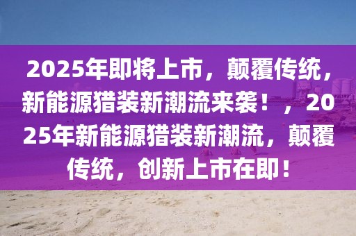 2025年即將上市，顛覆傳統，新能源獵裝新潮流來襲！，2025年新能源獵裝新潮流，顛覆傳統，創新上市在即！